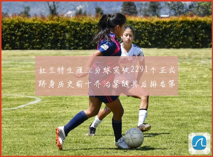 杜兰特生涯三分球突破2291个正式跻身历史前十乔治紧随其后排名第九