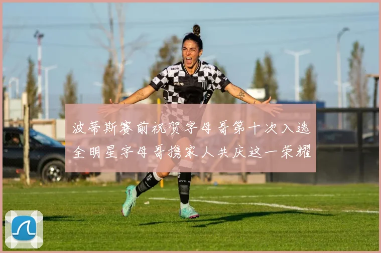 波蒂斯赛前祝贺字母哥第十次入选全明星字母哥携家人共庆这一荣耀时刻