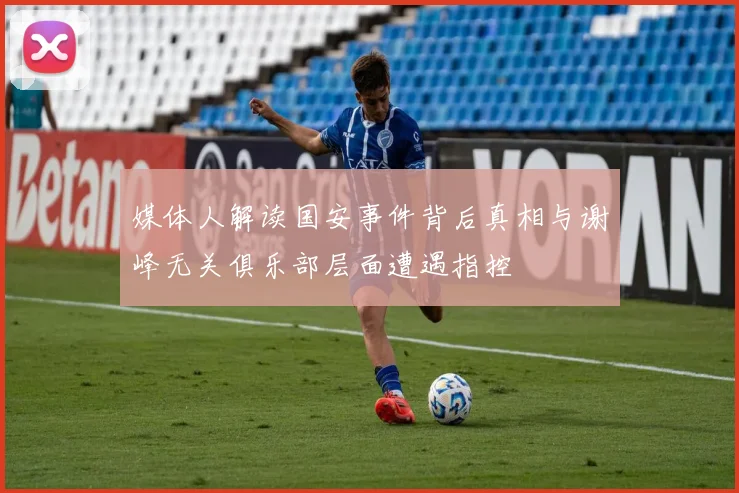 媒体人解读国安事件背后真相与谢峰无关俱乐部层面遭遇指控