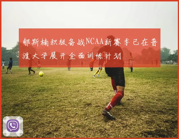 郇斯楠积极备战NCAA新赛季已在普渡大学展开全面训练计划