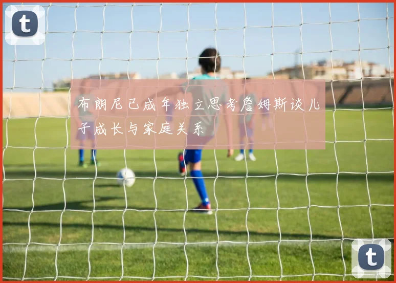 布朗尼已成年独立思考詹姆斯谈儿子成长与家庭关系