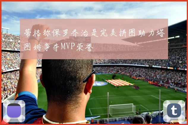 蒂格称保罗乔治是完美拼图助力塔图姆争夺MVP荣誉
