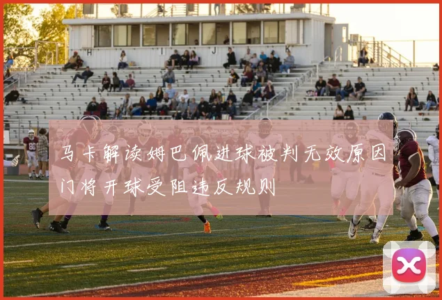 马卡解读姆巴佩进球被判无效原因门将开球受阻违反规则