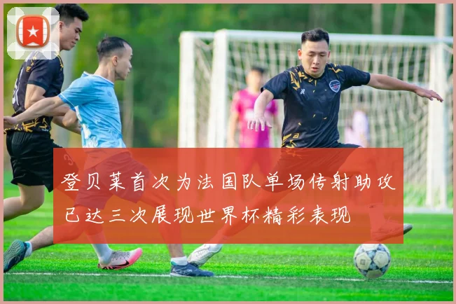 登贝莱首次为法国队单场传射助攻已达三次展现世界杯精彩表现