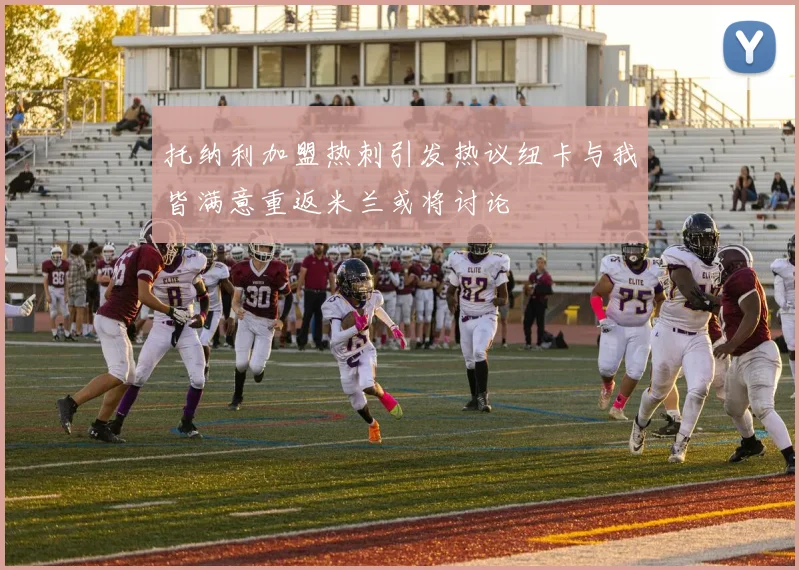 托纳利加盟热刺引发热议纽卡与我皆满意重返米兰或将讨论