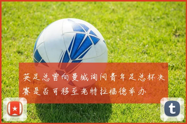 英足总曾向曼城询问青年足总杯决赛是否可移至老特拉福德举办