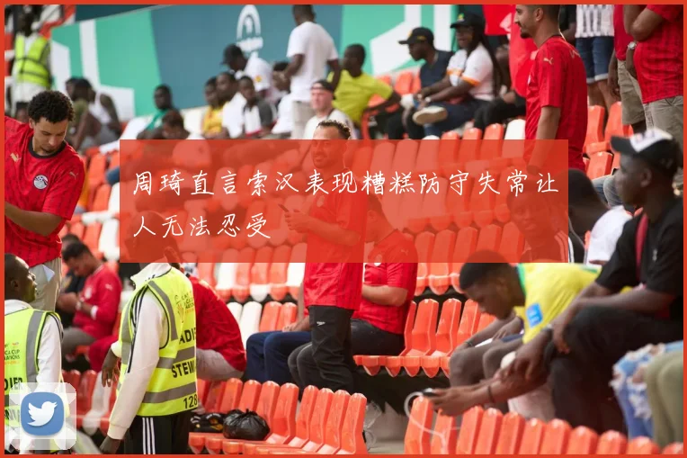 周琦直言索汉表现糟糕防守失常让人无法忍受