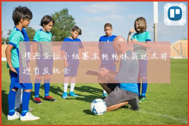 穆西亚拉小组赛末轮轮休翁达夫将迎首发机会