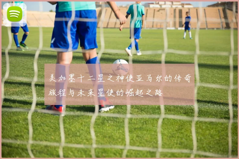 美加墨十二星之神使亚马尔的传奇旅程与未来星使的崛起之路