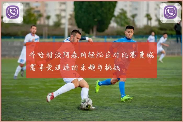 乔哈特谈阿森纳轻松应对比赛曼城需享受追逐的乐趣与挑战