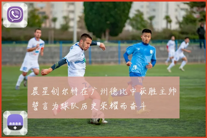 晨星创尔特在广州德比中获胜主帅誓言为球队历史荣耀而奋斗