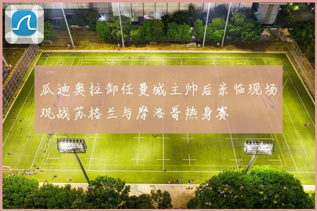 瓜迪奥拉卸任曼城主帅后亲临现场观战苏格兰与摩洛哥热身赛