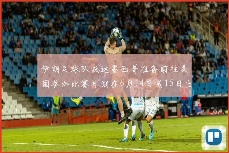 伊朗足球队抵达墨西哥准备前往美国参加比赛计划在6月14日或15日出发