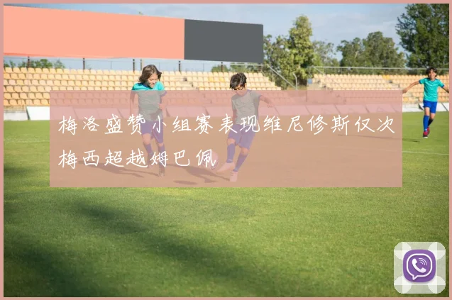 梅洛盛赞小组赛表现维尼修斯仅次梅西超越姆巴佩