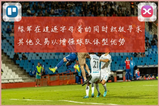 绿军在追逐字母哥的同时积极寻求其他交易以增强球队体型优势