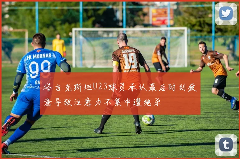 塔吉克斯坦U23球员承认最后时刻疲惫导致注意力不集中遭绝杀