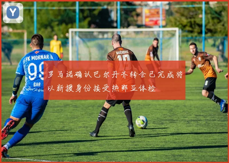 罗马诺确认巴尔丹齐转会已完成将以新援身份接受热那亚体检