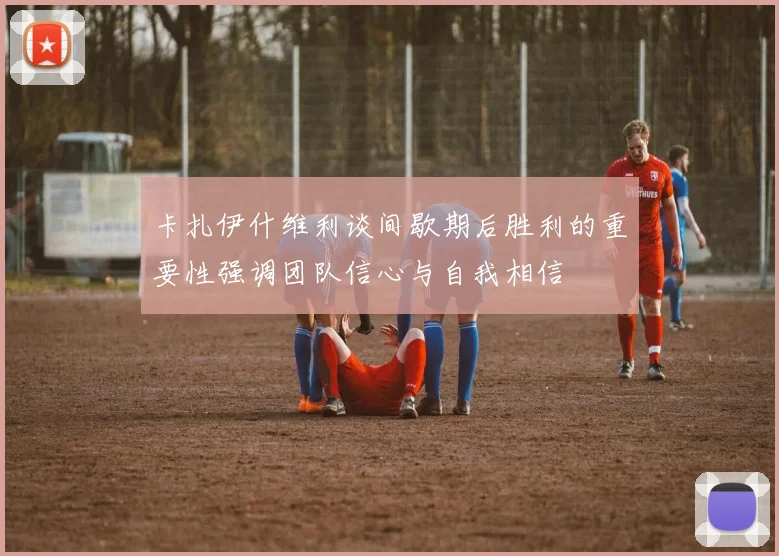 卡扎伊什维利谈间歇期后胜利的重要性强调团队信心与自我相信