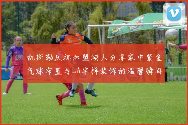 凯斯勒庆祝加盟湖人分享家中紫金气球布置与LA字样装饰的温馨瞬间