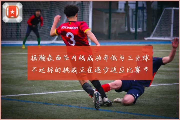 杨瀚森面临内线成功率低与三分球不达标的挑战正在逐步适应比赛节奏