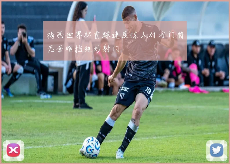 梅西世界杯首球速度惊人对方门将无奈难挡绝妙射门